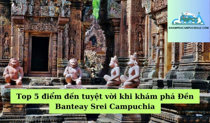 Top 5 điểm đến tuyệt vời khi khám phá Đền Banteay Srei Campuchia